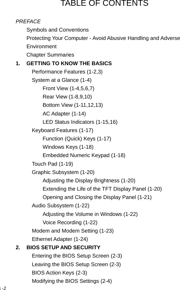  i -2 TABLE OF CONTENTS  PREFACE Symbols and Conventions Protecting Your Computer - Avoid Abusive Handling and Adverse Environment Chapter Summaries 1.  GETTING TO KNOW THE BASICS Performance Features (1-2,3) System at a Glance (1-4) Front View (1-4,5,6,7) Rear View (1-8,9,10) Bottom View (1-11,12,13) AC Adapter (1-14) LED Status Indicators (1-15,16) Keyboard Features (1-17) Function (Quick) Keys (1-17) Windows Keys (1-18) Embedded Numeric Keypad (1-18) Touch Pad (1-19) Graphic Subsystem (1-20) Adjusting the Display Brightness (1-20) Extending the Life of the TFT Display Panel (1-20) Opening and Closing the Display Panel (1-21) Audio Subsystem (1-22) Adjusting the Volume in Windows (1-22) Voice Recording (1-22) Modem and Modem Setting (1-23) Ethernet Adapter (1-24) 2.  BIOS SETUP AND SECURITY Entering the BIOS Setup Screen (2-3) Leaving the BIOS Setup Screen (2-3) BIOS Action Keys (2-3) Modifying the BIOS Settings (2-4) 
