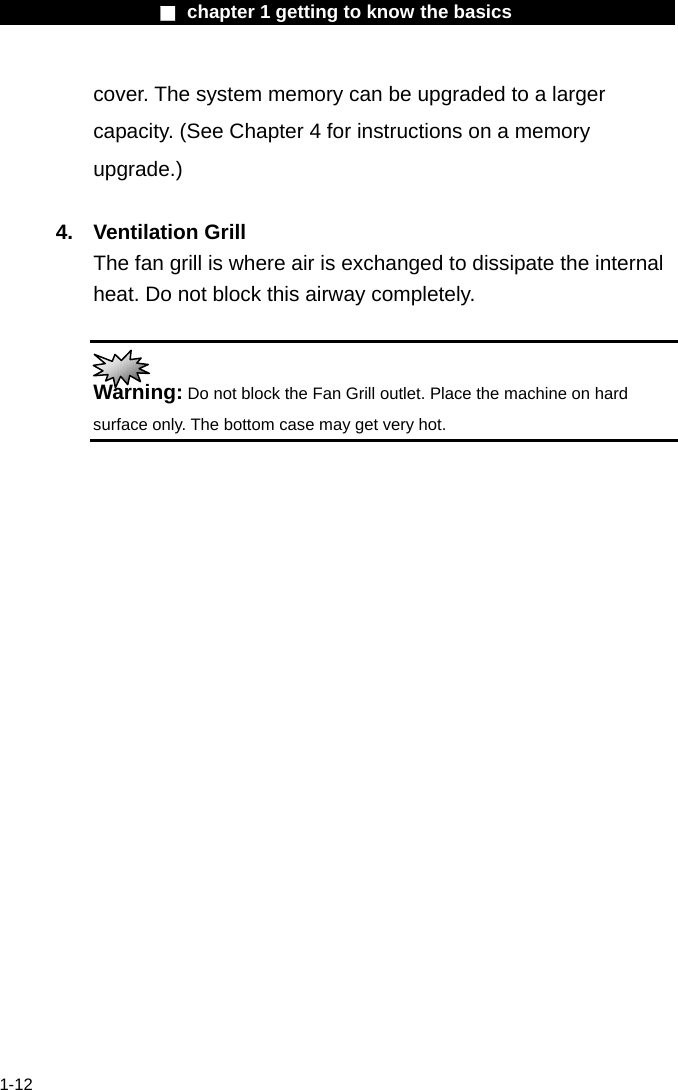                  ■ chapter 1 getting to know the basics                    1-12 cover. The system memory can be upgraded to a larger capacity. (See Chapter 4 for instructions on a memory upgrade.)  4. Ventilation Grill The fan grill is where air is exchanged to dissipate the internal heat. Do not block this airway completely.   Warning: Do not block the Fan Grill outlet. Place the machine on hard surface only. The bottom case may get very hot.    