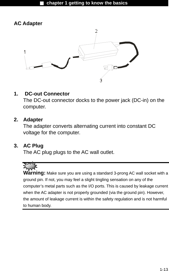                  ■ chapter 1 getting to know the basics                    1-13 AC Adapter   1. DC-out Connector The DC-out connector docks to the power jack (DC-in) on the computer.   2. Adapter The adapter converts alternating current into constant DC voltage for the computer.  3. AC Plug The AC plug plugs to the AC wall outlet.   Warning: Make sure you are using a standard 3-prong AC wall socket with a ground pin. If not, you may feel a slight tingling sensation on any of the computer&rsquo;s metal parts such as the I/O ports. This is caused by leakage current when the AC adapter is not properly grounded (via the ground pin). However, the amount of leakage current is within the safety regulation and is not harmful to human body. 