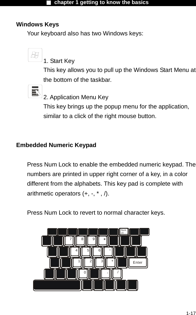                  ■ chapter 1 getting to know the basics                    1-17 Windows Keys Your keyboard also has two Windows keys:     1. Start Key This key allows you to pull up the Windows Start Menu at the bottom of the taskbar.   2. Application Menu Key This key brings up the popup menu for the application, similar to a click of the right mouse button.   Embedded Numeric Keypad  Press Num Lock to enable the embedded numeric keypad. The numbers are printed in upper right corner of a key, in a color different from the alphabets. This key pad is complete with arithmetic operators (+, -, * , /).  Press Num Lock to revert to normal character keys. 789456123*-+./0EnterNumLk  