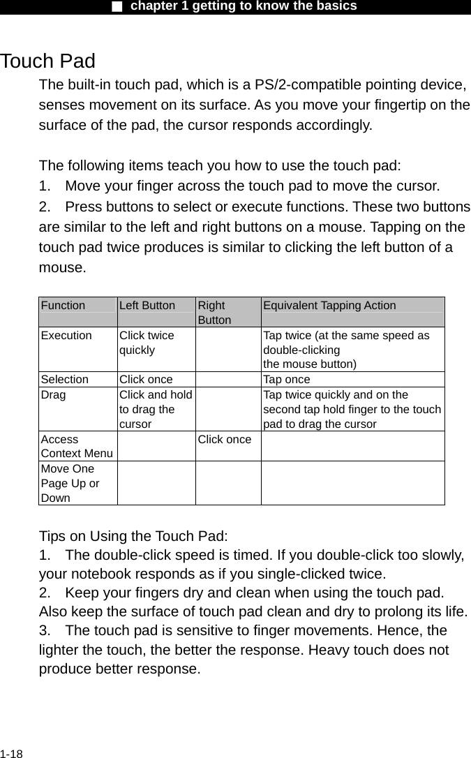                  ■ chapter 1 getting to know the basics                    1-18 Touch Pad The built-in touch pad, which is a PS/2-compatible pointing device, senses movement on its surface. As you move your fingertip on the surface of the pad, the cursor responds accordingly.  The following items teach you how to use the touch pad: 1.  Move your finger across the touch pad to move the cursor. 2.  Press buttons to select or execute functions. These two buttons are similar to the left and right buttons on a mouse. Tapping on the touch pad twice produces is similar to clicking the left button of a mouse.  Function  Left Button  Right Button Equivalent Tapping Action Execution Click twice quickly   Tap twice (at the same speed as double-clicking the mouse button) Selection  Click once    Tap once Drag  Click and hold to drag the cursor   Tap twice quickly and on the second tap hold finger to the touchpad to drag the cursor Access Context Menu Click once  Move One Page Up or Down     Tips on Using the Touch Pad: 1.  The double-click speed is timed. If you double-click too slowly, your notebook responds as if you single-clicked twice.   2.  Keep your fingers dry and clean when using the touch pad. Also keep the surface of touch pad clean and dry to prolong its life. 3.  The touch pad is sensitive to finger movements. Hence, the lighter the touch, the better the response. Heavy touch does not produce better response. 