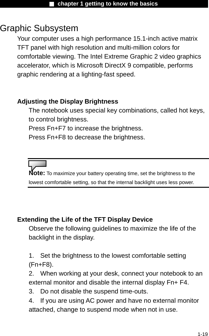                  ■ chapter 1 getting to know the basics                    1-19 Graphic Subsystem Your computer uses a high performance 15.1-inch active matrix TFT panel with high resolution and multi-million colors for comfortable viewing. The Intel Extreme Graphic 2 video graphics accelerator, which is Microsoft DirectX 9 compatible, performs graphic rendering at a lighting-fast speed.   Adjusting the Display Brightness The notebook uses special key combinations, called hot keys, to control brightness. Press Fn+F7 to increase the brightness. Press Fn+F8 to decrease the brightness.   Note: To maximize your battery operating time, set the brightness to the lowest comfortable setting, so that the internal backlight uses less power.   Extending the Life of the TFT Display Device Observe the following guidelines to maximize the life of the backlight in the display.  1.  Set the brightness to the lowest comfortable setting (Fn+F8). 2.  When working at your desk, connect your notebook to an external monitor and disable the internal display Fn+ F4. 3.  Do not disable the suspend time-outs. 4.  If you are using AC power and have no external monitor attached, change to suspend mode when not in use.   