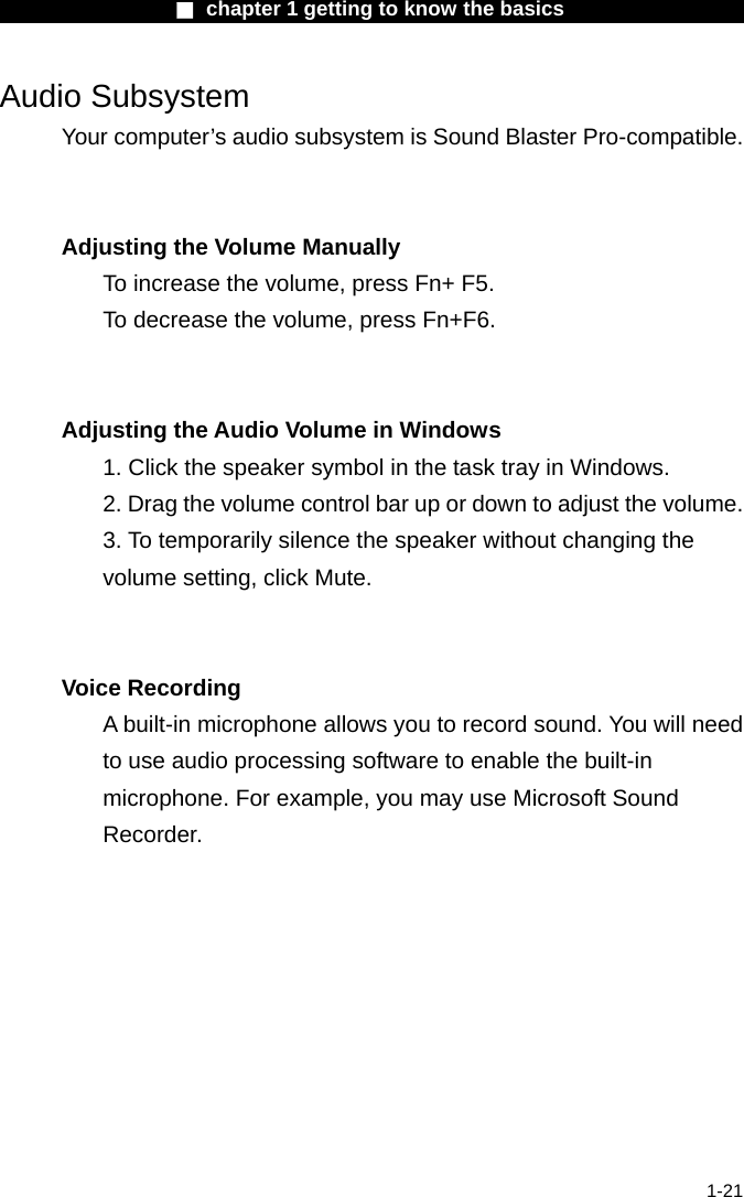                  ■ chapter 1 getting to know the basics                    1-21 Audio Subsystem Your computer&rsquo;s audio subsystem is Sound Blaster Pro-compatible.     Adjusting the Volume Manually To increase the volume, press Fn+ F5. To decrease the volume, press Fn+F6.   Adjusting the Audio Volume in Windows 1. Click the speaker symbol in the task tray in Windows. 2. Drag the volume control bar up or down to adjust the volume. 3. To temporarily silence the speaker without changing the volume setting, click Mute.   Voice Recording A built-in microphone allows you to record sound. You will need to use audio processing software to enable the built-in microphone. For example, you may use Microsoft Sound Recorder.    