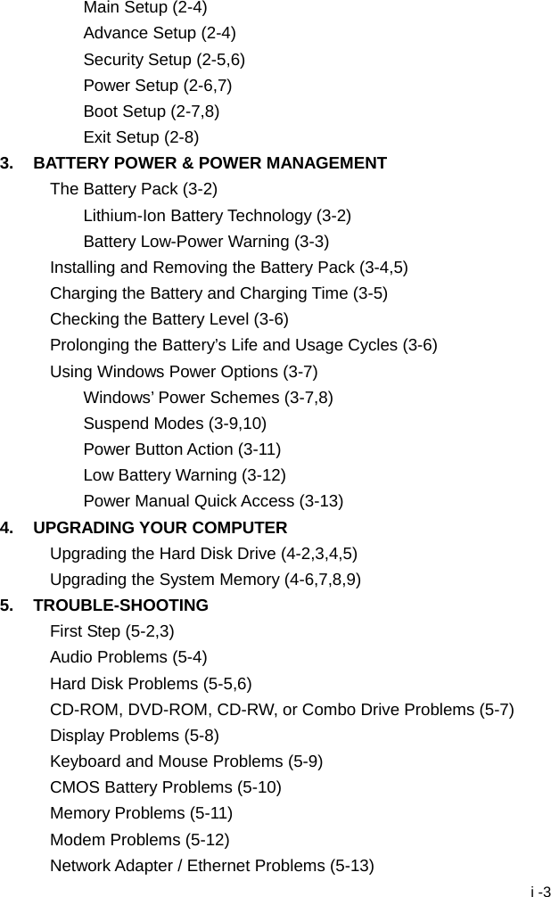  i -3 Main Setup (2-4) Advance Setup (2-4) Security Setup (2-5,6) Power Setup (2-6,7) Boot Setup (2-7,8) Exit Setup (2-8) 3.  BATTERY POWER &amp; POWER MANAGEMENT The Battery Pack (3-2) Lithium-Ion Battery Technology (3-2) Battery Low-Power Warning (3-3) Installing and Removing the Battery Pack (3-4,5) Charging the Battery and Charging Time (3-5) Checking the Battery Level (3-6) Prolonging the Battery&rsquo;s Life and Usage Cycles (3-6) Using Windows Power Options (3-7) Windows&rsquo; Power Schemes (3-7,8) Suspend Modes (3-9,10) Power Button Action (3-11) Low Battery Warning (3-12) Power Manual Quick Access (3-13) 4. UPGRADING YOUR COMPUTER Upgrading the Hard Disk Drive (4-2,3,4,5) Upgrading the System Memory (4-6,7,8,9) 5. TROUBLE-SHOOTING First Step (5-2,3) Audio Problems (5-4) Hard Disk Problems (5-5,6) CD-ROM, DVD-ROM, CD-RW, or Combo Drive Problems (5-7) Display Problems (5-8) Keyboard and Mouse Problems (5-9) CMOS Battery Problems (5-10) Memory Problems (5-11) Modem Problems (5-12) Network Adapter / Ethernet Problems (5-13) 