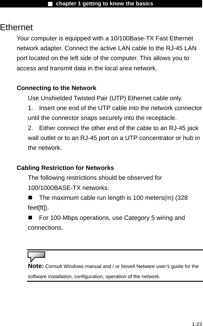                  ■ chapter 1 getting to know the basics                    1-23 Ethernet Your computer is equipped with a 10/100Base-TX Fast Ethernet network adapter. Connect the active LAN cable to the RJ-45 LAN port located on the left side of the computer. This allows you to access and transmit data in the local area network.    Connecting to the Network Use Unshielded Twisted Pair (UTP) Ethernet cable only. 1.    Insert one end of the UTP cable into the network connector until the connector snaps securely into the receptacle.   2.    Either connect the other end of the cable to an RJ-45 jack wall outlet or to an RJ-45 port on a UTP concentrator or hub in the network.    Cabling Restriction for Networks The following restrictions should be observed for 100/1000BASE-TX networks:   The maximum cable run length is 100 meters(m) (328 feet[ft]).  For 100-Mbps operations, use Category 5 wiring and connections.   Note: Consult Windows manual and / or Novell Netware user&rsquo;s guide for the software installation, configuration, operation of the network.   