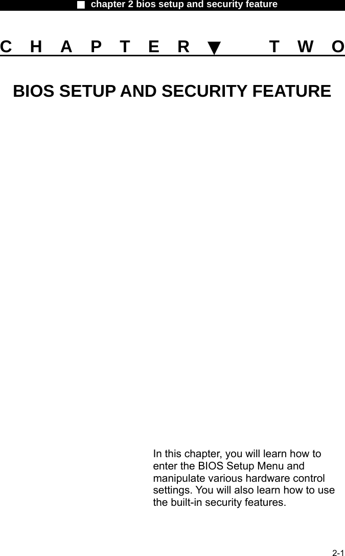                 ■ chapter 2 bios setup and security feature                2-1 CHAPTER▼ TWO BIOS SETUP AND SECURITY FEATURE                 In this chapter, you will learn how to enter the BIOS Setup Menu and manipulate various hardware control settings. You will also learn how to use the built-in security features. 