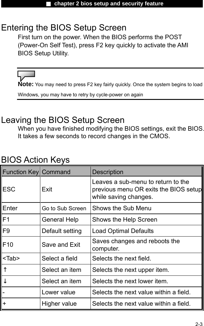                 ■ chapter 2 bios setup and security feature                2-3 Entering the BIOS Setup Screen First turn on the power. When the BIOS performs the POST (Power-On Self Test), press F2 key quickly to activate the AMI BIOS Setup Utility.   Note: You may need to press F2 key fairly quickly. Once the system begins to load Windows, you may have to retry by cycle-power on again   Leaving the BIOS Setup Screen When you have finished modifying the BIOS settings, exit the BIOS. It takes a few seconds to record changes in the CMOS.   BIOS Action Keys Function Key  Command  Description ESC Exit Leaves a sub-menu to return to the previous menu OR exits the BIOS setupwhile saving changes. Enter  Go to Sub Screen Shows the Sub Menu F1  General Help  Shows the Help Screen   F9  Default setting  Load Optimal Defaults F10  Save and Exit  Saves changes and reboots the computer. <Tab>  Select a field  Selects the next field. &uarr; Select an item  Selects the next upper item. &darr; Select an item  Selects the next lower item. -  Lower value  Selects the next value within a field. +  Higher value  Selects the next value within a field. 