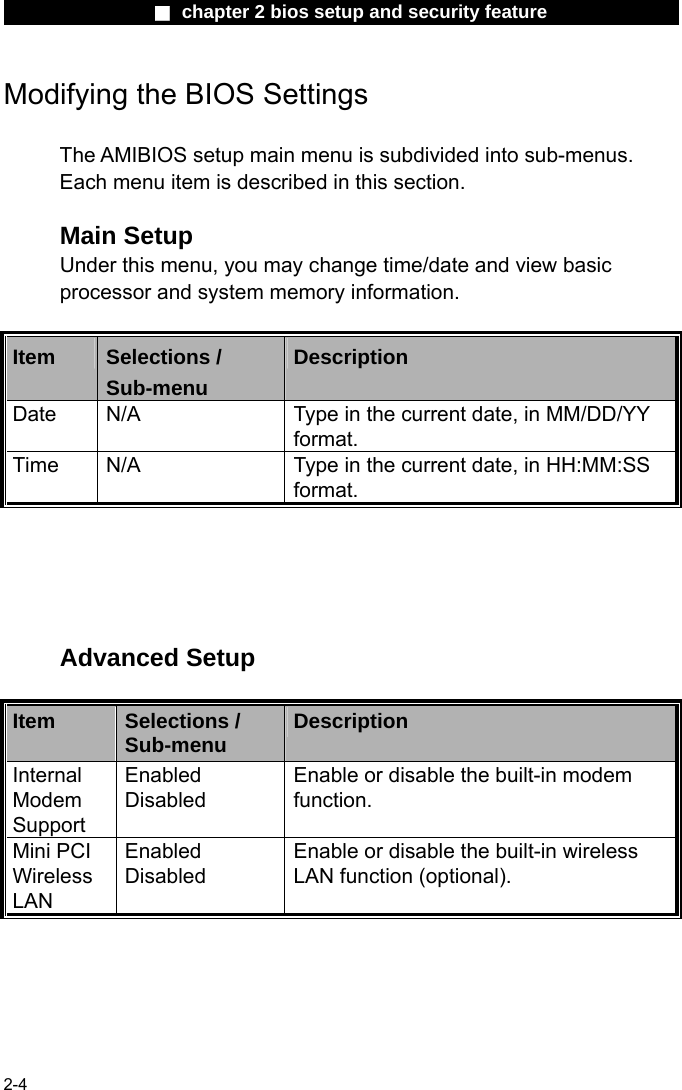                 ■ chapter 2 bios setup and security feature                2-4 Modifying the BIOS Settings  The AMIBIOS setup main menu is subdivided into sub-menus.   Each menu item is described in this section.  Main Setup Under this menu, you may change time/date and view basic processor and system memory information.  Item  Selections / Sub-menu Description Date  N/A  Type in the current date, in MM/DD/YY format.   Time  N/A  Type in the current date, in HH:MM:SS format.      Advanced Setup  Item  Selections / Sub-menu  Description Internal Modem Support Enabled Disabled Enable or disable the built-in modem function. Mini PCI Wireless LAN Enabled Disabled Enable or disable the built-in wireless LAN function (optional).     