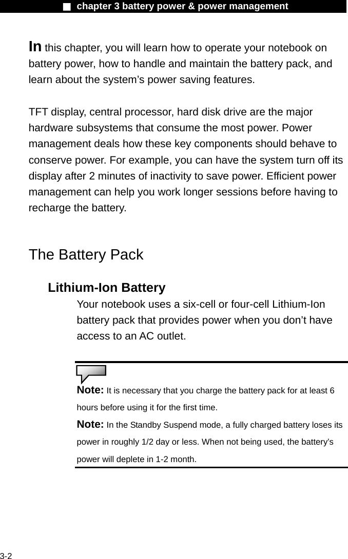              ■ chapter 3 battery power &amp; power management               3-2 In this chapter, you will learn how to operate your notebook on battery power, how to handle and maintain the battery pack, and learn about the system&rsquo;s power saving features.  TFT display, central processor, hard disk drive are the major hardware subsystems that consume the most power. Power management deals how these key components should behave to conserve power. For example, you can have the system turn off its display after 2 minutes of inactivity to save power. Efficient power management can help you work longer sessions before having to recharge the battery.   The Battery Pack  Lithium-Ion Battery Your notebook uses a six-cell or four-cell Lithium-Ion battery pack that provides power when you don&rsquo;t have access to an AC outlet.   Note: It is necessary that you charge the battery pack for at least 6 hours before using it for the first time. Note: In the Standby Suspend mode, a fully charged battery loses its power in roughly 1/2 day or less. When not being used, the battery&rsquo;s power will deplete in 1-2 month.  