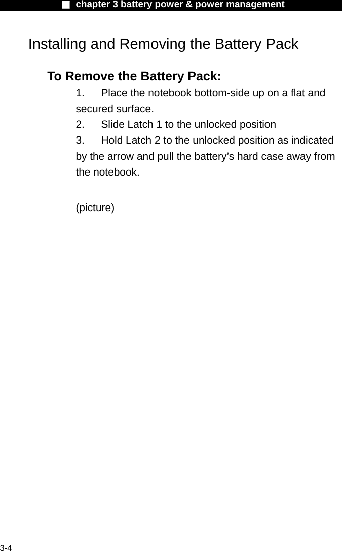              ■ chapter 3 battery power &amp; power management               3-4 Installing and Removing the Battery Pack  To Remove the Battery Pack: 1.  Place the notebook bottom-side up on a flat and secured surface. 2.  Slide Latch 1 to the unlocked position 3.  Hold Latch 2 to the unlocked position as indicated by the arrow and pull the battery&rsquo;s hard case away from the notebook.  (picture)    