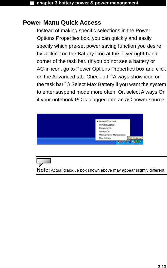              ■ chapter 3 battery power &amp; power management               3-13 Power Manu Quick Access Instead of making specific selections in the Power Options Properties box, you can quickly and easily specify which pre-set power saving function you desire by clicking on the Battery icon at the lower right-hand corner of the task bar. (If you do not see a battery or AC-in icon, go to Power Options Properties box and click on the Advanced tab. Check off ``Always show icon on the task bar``.) Select Max Battery if you want the system to enter suspend mode more often. Or, select Always On if your notebook PC is plugged into an AC power source.     Note: Actual dialogue box shown above may appear slightly different.    