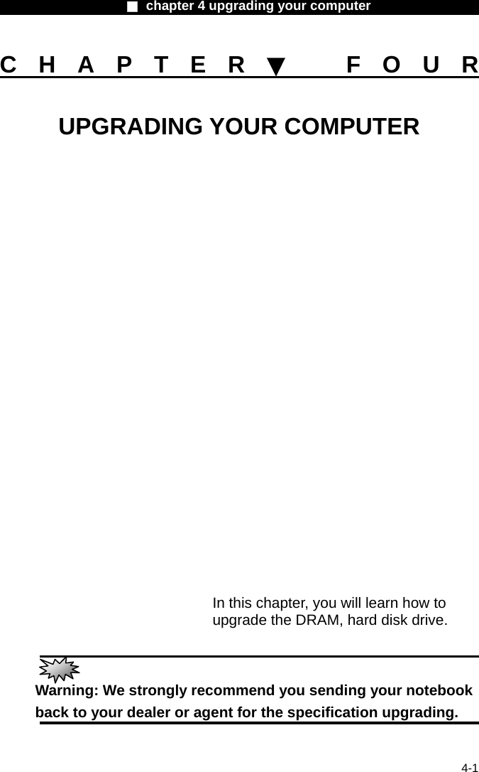                    ■ chapter 4 upgrading your computer                   4-1 CHAPTER▼ FOUR UPGRADING YOUR COMPUTER                In this chapter, you will learn how to upgrade the DRAM, hard disk drive.   Warning: We strongly recommend you sending your notebook back to your dealer or agent for the specification upgrading.