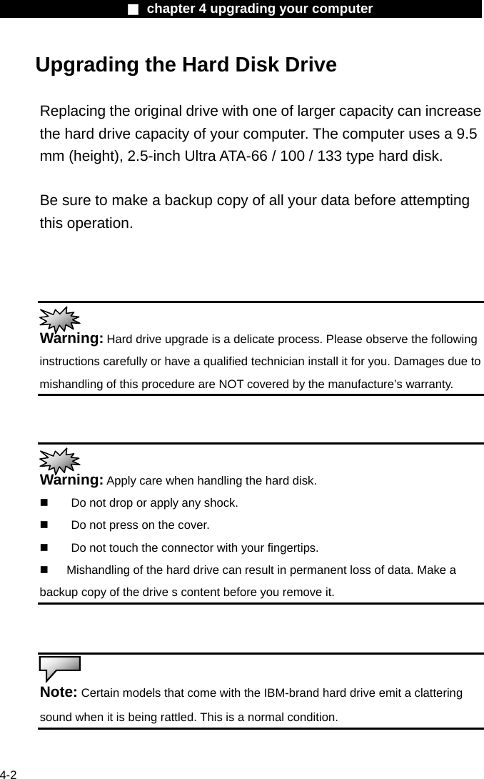                    ■ chapter 4 upgrading your computer                   4-2 Upgrading the Hard Disk Drive  Replacing the original drive with one of larger capacity can increase the hard drive capacity of your computer. The computer uses a 9.5 mm (height), 2.5-inch Ultra ATA-66 / 100 / 133 type hard disk.    Be sure to make a backup copy of all your data before attempting this operation.     Warning: Hard drive upgrade is a delicate process. Please observe the following instructions carefully or have a qualified technician install it for you. Damages due to mishandling of this procedure are NOT covered by the manufacture&rsquo;s warranty.    Warning: Apply care when handling the hard disk.   Do not drop or apply any shock.   Do not press on the cover.   Do not touch the connector with your fingertips.   Mishandling of the hard drive can result in permanent loss of data. Make a backup copy of the drive s content before you remove it.    Note: Certain models that come with the IBM-brand hard drive emit a clattering sound when it is being rattled. This is a normal condition.  