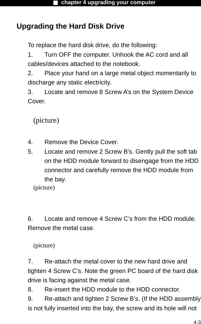                   ■ chapter 4 upgrading your computer                   4-3 Upgrading the Hard Disk Drive  To replace the hard disk drive, do the following: 1.  Turn OFF the computer. Unhook the AC cord and all cables/devices attached to the notebook. 2.  Place your hand on a large metal object momentarily to discharge any static electricity. 3.  Locate and remove 8 Screw A&rsquo;s on the System Device Cover.  (picture)  4.    Remove the Device Cover. 5.  Locate and remove 2 Screw B&rsquo;s. Gently pull the soft tab on the HDD module forward to disengage from the HDD connector and carefully remove the HDD module from the bay. (picture)    6.  Locate and remove 4 Screw C&rsquo;s from the HDD module. Remove the metal case.  (picture)   7.  Re-attach the metal cover to the new hard drive and tighten 4 Screw C&rsquo;s. Note the green PC board of the hard disk drive is facing against the metal case. 8.    Re-insert the HDD module to the HDD connector. 9.  Re-attach and tighten 2 Screw B&rsquo;s. (If the HDD assembly is not fully inserted into the bay, the screw and its hole will not 