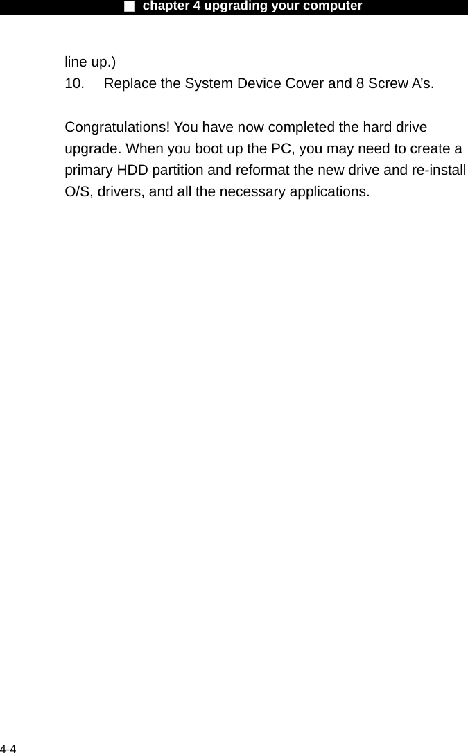                    ■ chapter 4 upgrading your computer                   4-4 line up.) 10.  Replace the System Device Cover and 8 Screw A&rsquo;s.  Congratulations! You have now completed the hard drive upgrade. When you boot up the PC, you may need to create a primary HDD partition and reformat the new drive and re-install O/S, drivers, and all the necessary applications.     