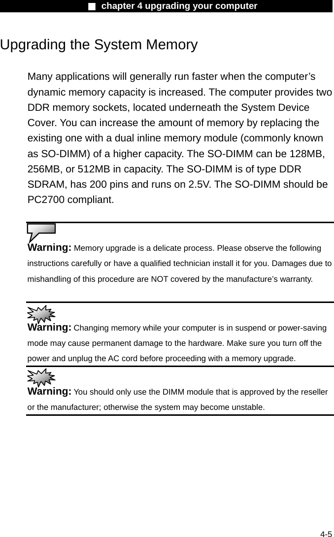                    ■ chapter 4 upgrading your computer                   4-5 Upgrading the System Memory  Many applications will generally run faster when the computer&rsquo;s dynamic memory capacity is increased. The computer provides two DDR memory sockets, located underneath the System Device Cover. You can increase the amount of memory by replacing the existing one with a dual inline memory module (commonly known as SO-DIMM) of a higher capacity. The SO-DIMM can be 128MB, 256MB, or 512MB in capacity. The SO-DIMM is of type DDR SDRAM, has 200 pins and runs on 2.5V. The SO-DIMM should be PC2700 compliant.   Warning: Memory upgrade is a delicate process. Please observe the following instructions carefully or have a qualified technician install it for you. Damages due to mishandling of this procedure are NOT covered by the manufacture&rsquo;s warranty.   Warning: Changing memory while your computer is in suspend or power-saving mode may cause permanent damage to the hardware. Make sure you turn off the power and unplug the AC cord before proceeding with a memory upgrade.  Warning: You should only use the DIMM module that is approved by the reseller or the manufacturer; otherwise the system may become unstable.  