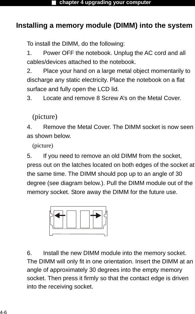                    ■ chapter 4 upgrading your computer                   4-6 Installing a memory module (DIMM) into the system  To install the DIMM, do the following: 1.  Power OFF the notebook. Unplug the AC cord and all cables/devices attached to the notebook. 2.  Place your hand on a large metal object momentarily to discharge any static electricity. Place the notebook on a flat surface and fully open the LCD lid. 3.  Locate and remove 8 Screw A&rsquo;s on the Metal Cover.  (picture) 4.    Remove the Metal Cover. The DIMM socket is now seen as shown below. (picture) 5.  If you need to remove an old DIMM from the socket, press out on the latches located on both edges of the socket at the same time. The DIMM should pop up to an angle of 30 degree (see diagram below.). Pull the DIMM module out of the memory socket. Store away the DIMM for the future use.    6.  Install the new DIMM module into the memory socket.   The DIMM will only fit in one orientation. Insert the DIMM at an angle of approximately 30 degrees into the empty memory socket. Then press it firmly so that the contact edge is driven into the receiving socket. 
