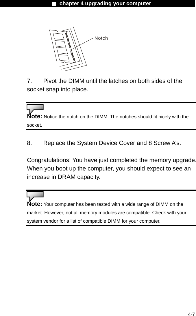                    ■ chapter 4 upgrading your computer                   4-7 Notch 7.  Pivot the DIMM until the latches on both sides of the socket snap into place.   Note: Notice the notch on the DIMM. The notches should fit nicely with the socket.   8.    Replace the System Device Cover and 8 Screw A&rsquo;s.  Congratulations! You have just completed the memory upgrade. When you boot up the computer, you should expect to see an increase in DRAM capacity.   Note: Your computer has been tested with a wide range of DIMM on the market. However, not all memory modules are compatible. Check with your system vendor for a list of compatible DIMM for your computer.  
