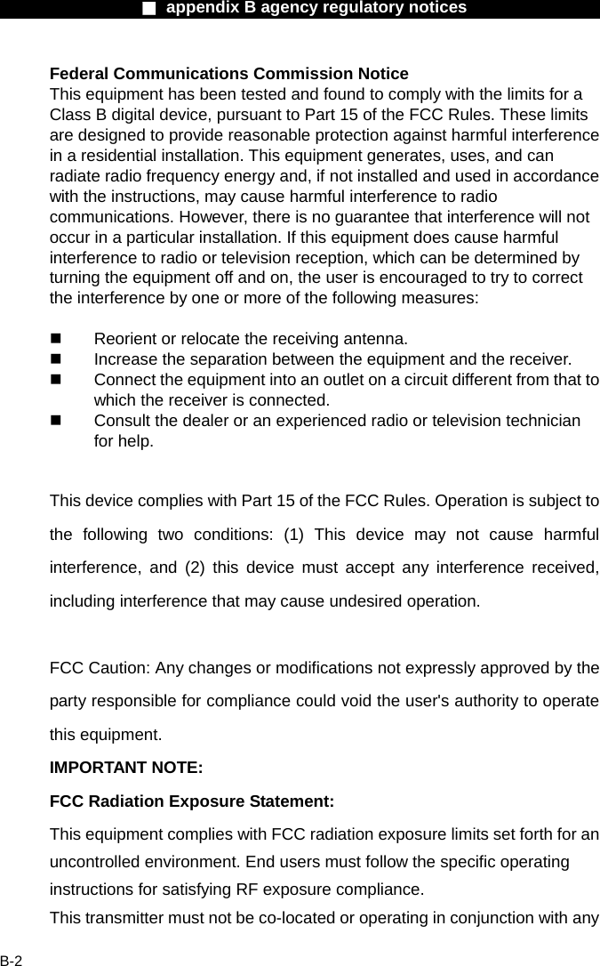                  ■ appendix B agency regulatory notices                  B-2 Federal Communications Commission Notice This equipment has been tested and found to comply with the limits for a Class B digital device, pursuant to Part 15 of the FCC Rules. These limits are designed to provide reasonable protection against harmful interference in a residential installation. This equipment generates, uses, and can radiate radio frequency energy and, if not installed and used in accordance with the instructions, may cause harmful interference to radio communications. However, there is no guarantee that interference will not occur in a particular installation. If this equipment does cause harmful interference to radio or television reception, which can be determined by turning the equipment off and on, the user is encouraged to try to correct the interference by one or more of the following measures:    Reorient or relocate the receiving antenna.   Increase the separation between the equipment and the receiver.   Connect the equipment into an outlet on a circuit different from that to which the receiver is connected.   Consult the dealer or an experienced radio or television technician for help.  This device complies with Part 15 of the FCC Rules. Operation is subject to the following two conditions: (1) This device may not cause harmful interference, and (2) this device must accept any interference received, including interference that may cause undesired operation.  FCC Caution: Any changes or modifications not expressly approved by the party responsible for compliance could void the user's authority to operate this equipment. IMPORTANT NOTE: FCC Radiation Exposure Statement: This equipment complies with FCC radiation exposure limits set forth for an uncontrolled environment. End users must follow the specific operating instructions for satisfying RF exposure compliance. This transmitter must not be co-located or operating in conjunction with any 