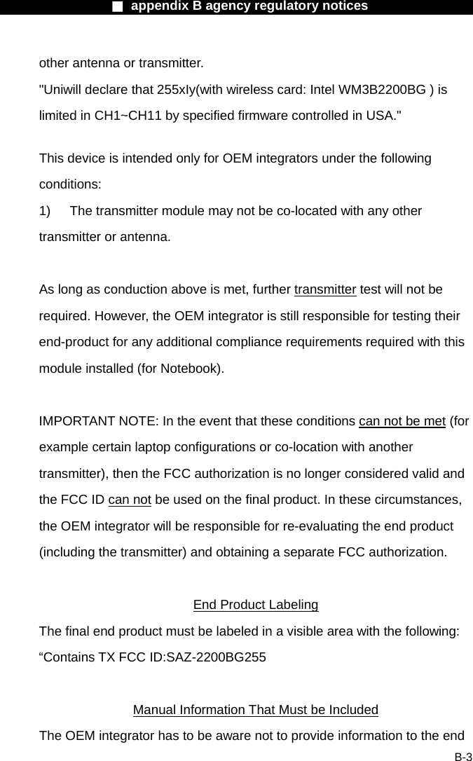                  ■ appendix B agency regulatory notices                  B-3 other antenna or transmitter. "Uniwill declare that 255xIy(with wireless card: Intel WM3B2200BG ) is limited in CH1~CH11 by specified firmware controlled in USA."  This device is intended only for OEM integrators under the following conditions: 1)  The transmitter module may not be co-located with any other transmitter or antenna.  As long as conduction above is met, further transmitter test will not be required. However, the OEM integrator is still responsible for testing their end-product for any additional compliance requirements required with this module installed (for Notebook).  IMPORTANT NOTE: In the event that these conditions can not be met (for example certain laptop configurations or co-location with another transmitter), then the FCC authorization is no longer considered valid and the FCC ID can not be used on the final product. In these circumstances, the OEM integrator will be responsible for re-evaluating the end product (including the transmitter) and obtaining a separate FCC authorization.  End Product Labeling The final end product must be labeled in a visible area with the following: &ldquo;Contains TX FCC ID:SAZ-2200BG255  Manual Information That Must be Included The OEM integrator has to be aware not to provide information to the end 