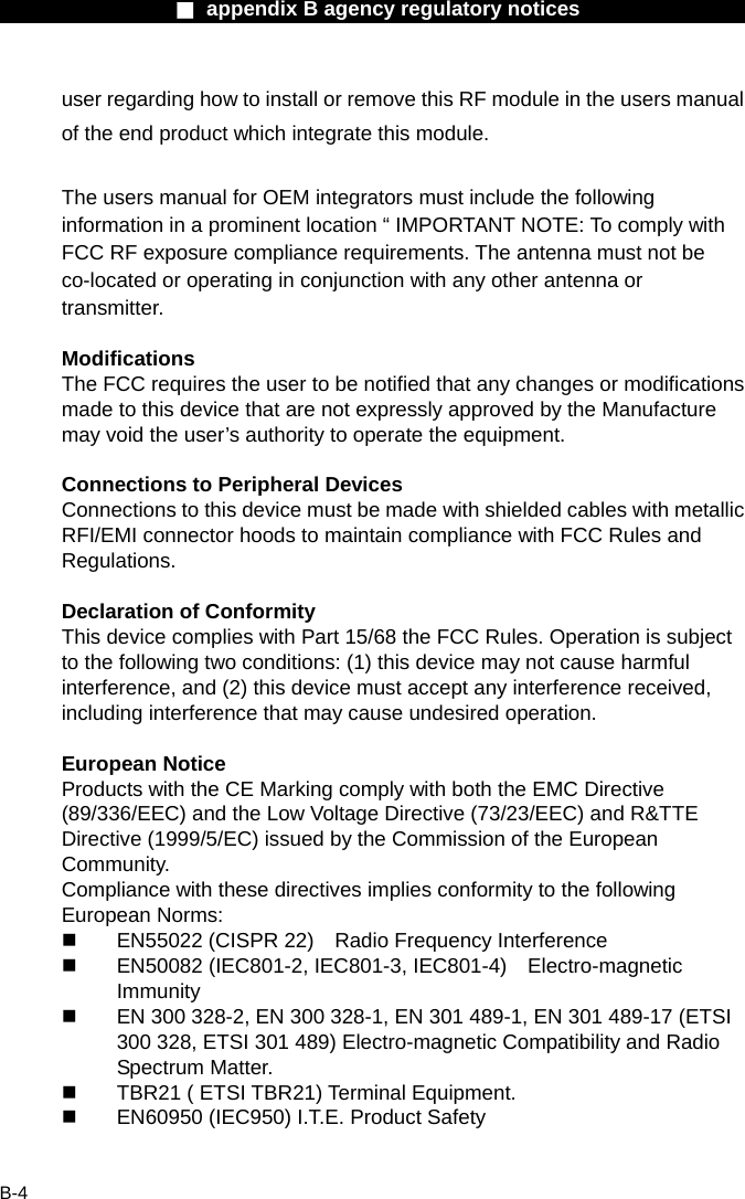                  ■ appendix B agency regulatory notices                  B-4 user regarding how to install or remove this RF module in the users manual of the end product which integrate this module.  The users manual for OEM integrators must include the following information in a prominent location &ldquo; IMPORTANT NOTE: To comply with FCC RF exposure compliance requirements. The antenna must not be co-located or operating in conjunction with any other antenna or transmitter.  Modifications The FCC requires the user to be notified that any changes or modifications made to this device that are not expressly approved by the Manufacture may void the user&rsquo;s authority to operate the equipment.  Connections to Peripheral Devices Connections to this device must be made with shielded cables with metallic RFI/EMI connector hoods to maintain compliance with FCC Rules and Regulations.  Declaration of Conformity This device complies with Part 15/68 the FCC Rules. Operation is subject to the following two conditions: (1) this device may not cause harmful interference, and (2) this device must accept any interference received, including interference that may cause undesired operation.  European Notice Products with the CE Marking comply with both the EMC Directive (89/336/EEC) and the Low Voltage Directive (73/23/EEC) and R&amp;TTE Directive (1999/5/EC) issued by the Commission of the European Community. Compliance with these directives implies conformity to the following European Norms:   EN55022 (CISPR 22)    Radio Frequency Interference   EN50082 (IEC801-2, IEC801-3, IEC801-4)  Electro-magnetic Immunity   EN 300 328-2, EN 300 328-1, EN 301 489-1, EN 301 489-17 (ETSI 300 328, ETSI 301 489) Electro-magnetic Compatibility and Radio Spectrum Matter.   TBR21 ( ETSI TBR21) Terminal Equipment.   EN60950 (IEC950) I.T.E. Product Safety  
