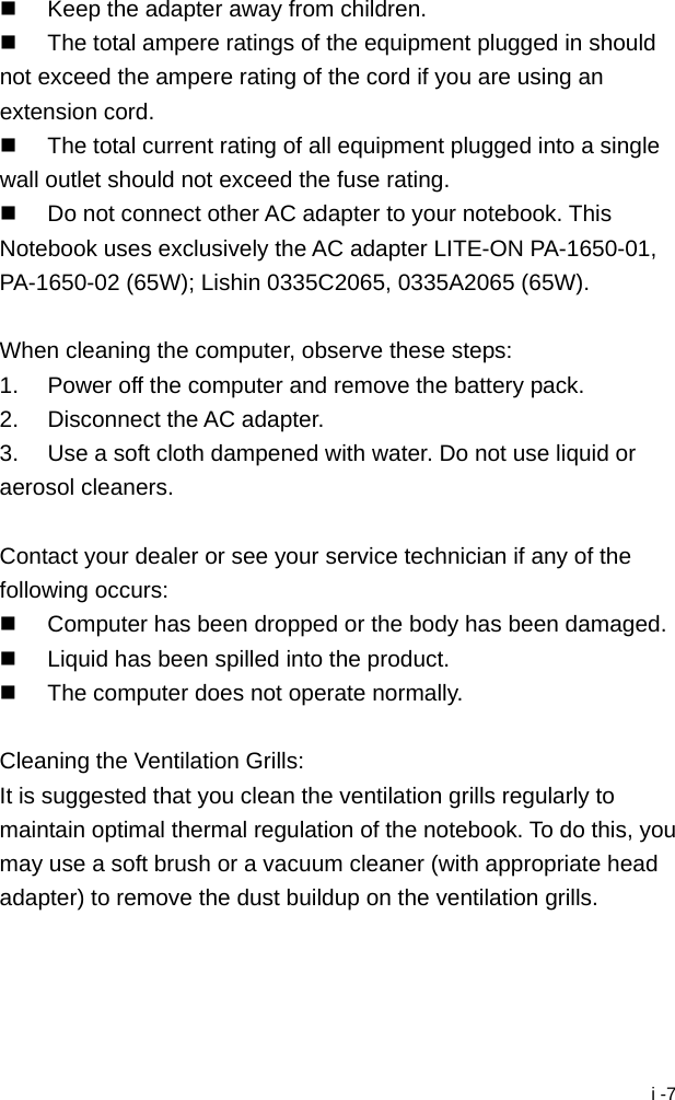  i -7   Keep the adapter away from children.   The total ampere ratings of the equipment plugged in should not exceed the ampere rating of the cord if you are using an extension cord.   The total current rating of all equipment plugged into a single wall outlet should not exceed the fuse rating.   Do not connect other AC adapter to your notebook. This Notebook uses exclusively the AC adapter LITE-ON PA-1650-01, PA-1650-02 (65W); Lishin 0335C2065, 0335A2065 (65W).  When cleaning the computer, observe these steps: 1.  Power off the computer and remove the battery pack. 2.  Disconnect the AC adapter. 3.  Use a soft cloth dampened with water. Do not use liquid or aerosol cleaners.  Contact your dealer or see your service technician if any of the following occurs:   Computer has been dropped or the body has been damaged.   Liquid has been spilled into the product.   The computer does not operate normally.  Cleaning the Ventilation Grills: It is suggested that you clean the ventilation grills regularly to maintain optimal thermal regulation of the notebook. To do this, you may use a soft brush or a vacuum cleaner (with appropriate head adapter) to remove the dust buildup on the ventilation grills. 
