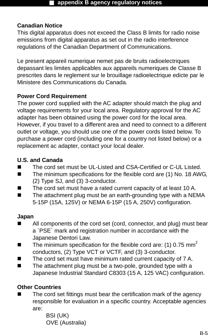                  ■ appendix B agency regulatory notices                  B-5 Canadian Notice This digital apparatus does not exceed the Class B limits for radio noise emissions from digital apparatus as set out in the radio interference regulations of the Canadian Department of Communications.  Le present appareil numerique nemet pas de bruits radioelectriques depassant les limites applicables aux appareils numeriques de Classe B prescrites dans le reglement sur le brouillage radioelectrique edicte par le Ministere des Communications du Canada.  Power Cord Requirement The power cord supplied with the AC adapter should match the plug and voltage requirements for your local area. Regulatory approval for the AC adapter has been obtained using the power cord for the local area. However, if you travel to a different area and need to connect to a different outlet or voltage, you should use one of the power cords listed below. To purchase a power cord (including one for a country not listed below) or a replacement ac adapter, contact your local dealer.  U.S. and Canada   The cord set must be UL-Listed and CSA-Certified or C-UL Listed.   The minimum specifications for the flexible cord are (1) No. 18 AWG, (2) Type SJ, and (3) 3-conductor.   The cord set must have a rated current capacity of at least 10 A.   The attachment plug must be an earth-grounding type with a NEMA 5-15P (15A, 125V) or NEMA 6-15P (15 A, 250V) configuration.  Japan   All components of the cord set (cord, connector, and plug) must bear a `PSE` mark and registration number in accordance with the Japanese Dentori Law.   The minimum specification for the flexible cord are: (1) 0.75 mm2 conductors, (2) Type VCT or VCTF, and (3) 3-conductor.   The cord set must have minimum rated current capacity of 7 A.   The attachment plug must be a two-pole, grounded type with a Japanese Industrial Standard C8303 (15 A, 125 VAC) configuration.  Other Countries   The cord set fittings must bear the certification mark of the agency responsible for evaluation in a specific country. Acceptable agencies are: BSI (UK) OVE (Australia) 