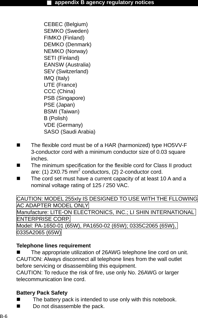                  ■ appendix B agency regulatory notices                  B-6 CEBEC (Belgium) SEMKO (Sweden) FIMKO (Finland) DEMKO (Denmark) NEMKO (Norway) SETI (Finland) EANSW (Australia) SEV (Switzerland) IMQ (Italy) UTE (France) CCC (China) PSB (Singapore) PSE (Japan) BSMI (Taiwan) B (Polish) VDE (Germany) SASO (Saudi Arabia)    The flexible cord must be of a HAR (harmonized) type HO5VV-F 3-conductor cord with a minimum conductor size of 0.03 square inches.   The minimum specification for the flexible cord for Class II product are: (1) 2X0.75 mm2 conductors, (2) 2-conductor cord.   The cord set must have a current capacity of at least 10 A and a nominal voltage rating of 125 / 250 VAC.  CAUTION: MODEL 255xIy IS DESIGNED TO USE WITH THE FLLOWING AC ADAPTER MODEL ONLY Manufacture: LITE-ON ELECTRONICS, INC.; LI SHIN INTERNATIONAL ENTERPRISE CORP. Model: PA-1650-01 (65W), PA1650-02 (65W); 0335C2065 (65W), 0335A2065 (65W)  Telephone lines requirement   The appropriate utilization of 26AWG telephone line cord on unit. CAUTION: Always disconnect all telephone lines from the wall outlet before servicing or disassembling this equipment. CAUTION: To reduce the risk of fire, use only No. 26AWG or larger telecommunication line cord.  Battery Pack Safety   The battery pack is intended to use only with this notebook.   Do not disassemble the pack. 