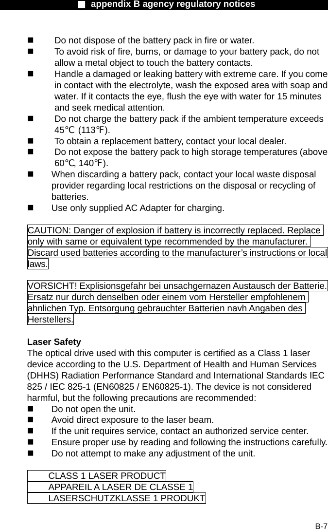                  ■ appendix B agency regulatory notices                  B-7   Do not dispose of the battery pack in fire or water.   To avoid risk of fire, burns, or damage to your battery pack, do not allow a metal object to touch the battery contacts.   Handle a damaged or leaking battery with extreme care. If you come in contact with the electrolyte, wash the exposed area with soap and water. If it contacts the eye, flush the eye with water for 15 minutes and seek medical attention.   Do not charge the battery pack if the ambient temperature exceeds 45℃ (113℉).   To obtain a replacement battery, contact your local dealer.   Do not expose the battery pack to high storage temperatures (above 60℃, 140℉).   When discarding a battery pack, contact your local waste disposal provider regarding local restrictions on the disposal or recycling of batteries.   Use only supplied AC Adapter for charging.  CAUTION: Danger of explosion if battery is incorrectly replaced. Replace only with same or equivalent type recommended by the manufacturer. Discard used batteries according to the manufacturer&rsquo;s instructions or local laws.  VORSICHT! Explisionsgefahr bei unsachgernazen Austausch der Batterie. Ersatz nur durch denselben oder einem vom Hersteller empfohlenem ahnlichen Typ. Entsorgung gebrauchter Batterien navh Angaben des Herstellers.  Laser Safety The optical drive used with this computer is certified as a Class 1 laser device according to the U.S. Department of Health and Human Services (DHHS) Radiation Performance Standard and International Standards IEC 825 / IEC 825-1 (EN60825 / EN60825-1). The device is not considered harmful, but the following precautions are recommended:   Do not open the unit.   Avoid direct exposure to the laser beam.   If the unit requires service, contact an authorized service center.   Ensure proper use by reading and following the instructions carefully.   Do not attempt to make any adjustment of the unit.    CLASS 1 LASER PRODUCT   APPAREIL A LASER DE CLASSE 1     LASERSCHUTZKLASSE 1 PRODUKT  