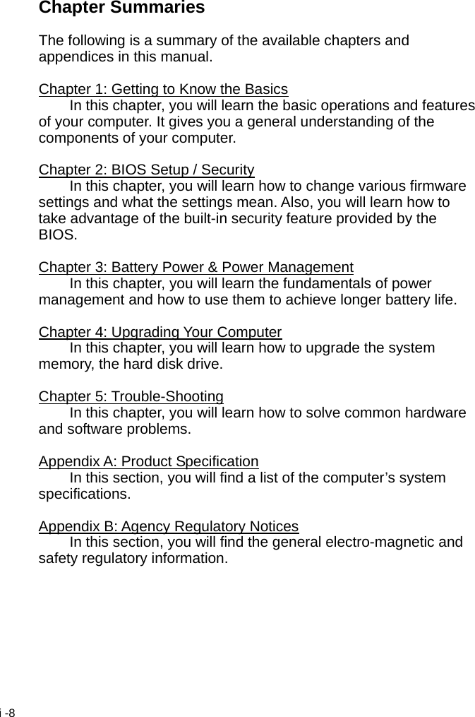  i -8 Chapter Summaries  The following is a summary of the available chapters and appendices in this manual.  Chapter 1: Getting to Know the Basics   In this chapter, you will learn the basic operations and features of your computer. It gives you a general understanding of the components of your computer.  Chapter 2: BIOS Setup / Security   In this chapter, you will learn how to change various firmware settings and what the settings mean. Also, you will learn how to take advantage of the built-in security feature provided by the BIOS.  Chapter 3: Battery Power &amp; Power Management   In this chapter, you will learn the fundamentals of power management and how to use them to achieve longer battery life.  Chapter 4: Upgrading Your Computer   In this chapter, you will learn how to upgrade the system memory, the hard disk drive.  Chapter 5: Trouble-Shooting   In this chapter, you will learn how to solve common hardware and software problems.  Appendix A: Product Specification   In this section, you will find a list of the computer&rsquo;s system specifications.  Appendix B: Agency Regulatory Notices   In this section, you will find the general electro-magnetic and safety regulatory information.  