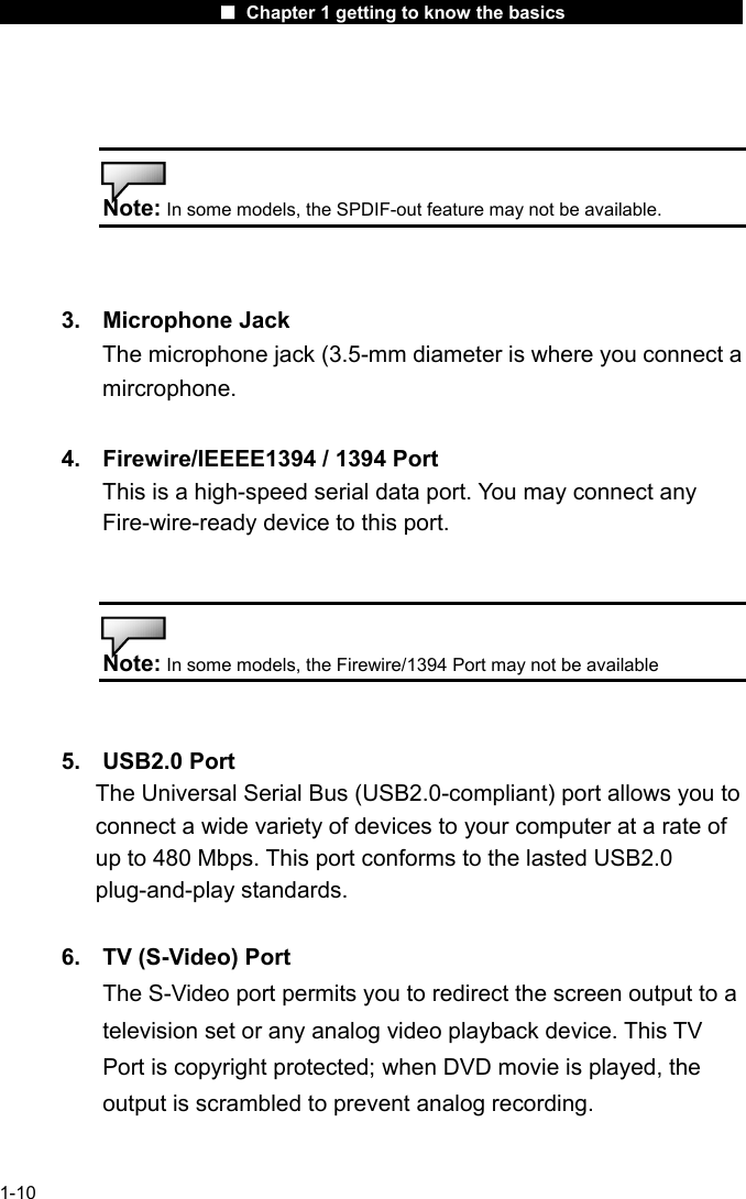                      ■ Chapter 1 getting to know the basics                      1-10   Note: In some models, the SPDIF-out feature may not be available.   3. Microphone Jack The microphone jack (3.5-mm diameter is where you connect a mircrophone.  4.  Firewire/IEEEE1394 / 1394 Port This is a high-speed serial data port. You may connect any Fire-wire-ready device to this port.   Note: In some models, the Firewire/1394 Port may not be available   5. USB2.0 Port       The Universal Serial Bus (USB2.0-compliant) port allows you to             connect a wide variety of devices to your computer at a rate of           up to 480 Mbps. This port conforms to the lasted USB2.0      plug-and-play standards.  6.  TV (S-Video) Port The S-Video port permits you to redirect the screen output to a television set or any analog video playback device. This TV Port is copyright protected; when DVD movie is played, the output is scrambled to prevent analog recording.  