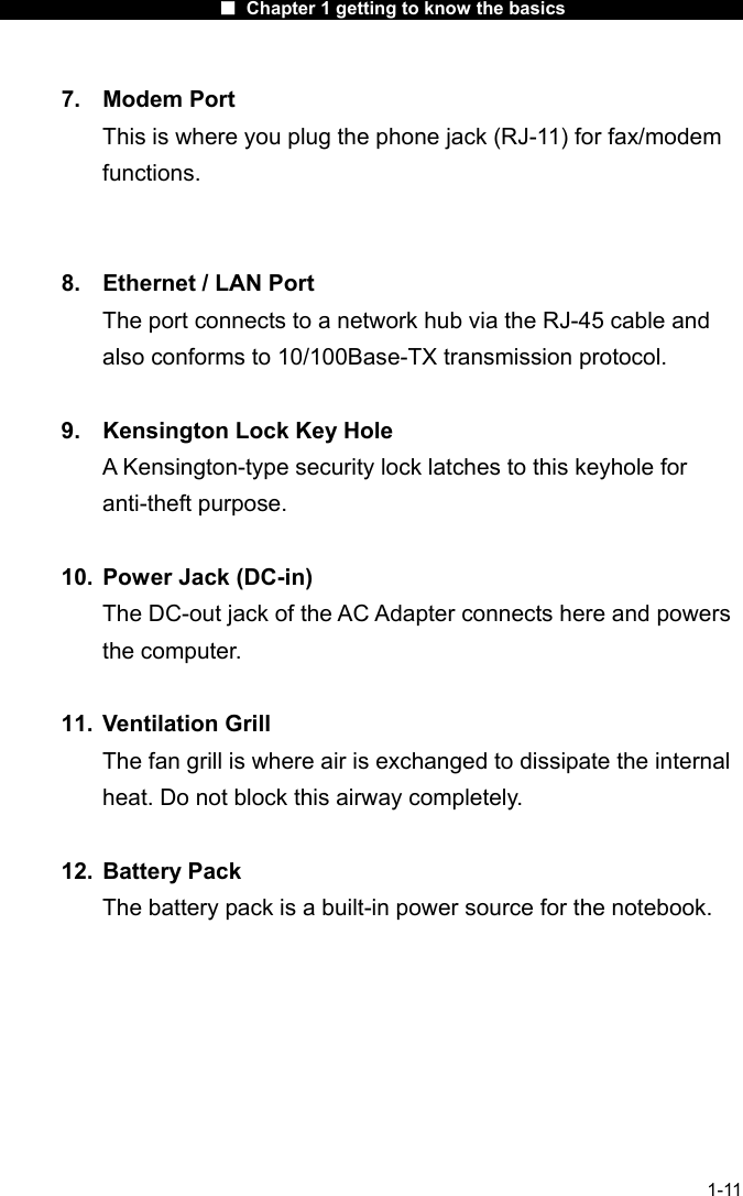                      ■ Chapter 1 getting to know the basics                      1-11 7. Modem Port This is where you plug the phone jack (RJ-11) for fax/modem functions.   8.  Ethernet / LAN Port The port connects to a network hub via the RJ-45 cable and also conforms to 10/100Base-TX transmission protocol.      9.  Kensington Lock Key Hole A Kensington-type security lock latches to this keyhole for anti-theft purpose.  10.  Power Jack (DC-in) The DC-out jack of the AC Adapter connects here and powers the computer.  11. Ventilation Grill The fan grill is where air is exchanged to dissipate the internal heat. Do not block this airway completely.  12. Battery Pack  The battery pack is a built-in power source for the notebook.        