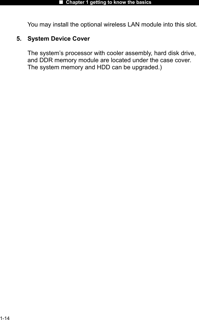                      ■ Chapter 1 getting to know the basics                      1-14 You may install the optional wireless LAN module into this slot.  5.  System Device Cover The system&rsquo;s processor with cooler assembly, hard disk drive, and DDR memory module are located under the case cover. The system memory and HDD can be upgraded.)  