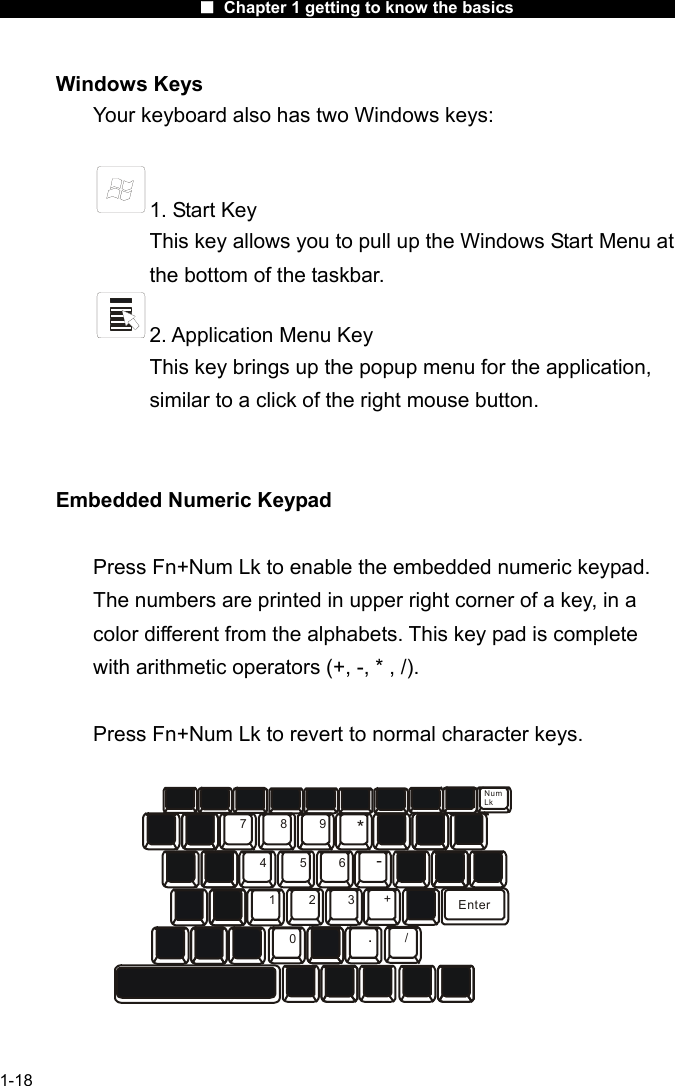                      ■ Chapter 1 getting to know the basics                      1-18 Windows Keys Your keyboard also has two Windows keys:     1. Start Key This key allows you to pull up the Windows Start Menu at the bottom of the taskbar.   2. Application Menu Key This key brings up the popup menu for the application, similar to a click of the right mouse button.   Embedded Numeric Keypad  Press Fn+Num Lk to enable the embedded numeric keypad. The numbers are printed in upper right corner of a key, in a color different from the alphabets. This key pad is complete with arithmetic operators (+, -, * , /).  Press Fn+Num Lk to revert to normal character keys. 789456123*-+./0EnterNumLk  