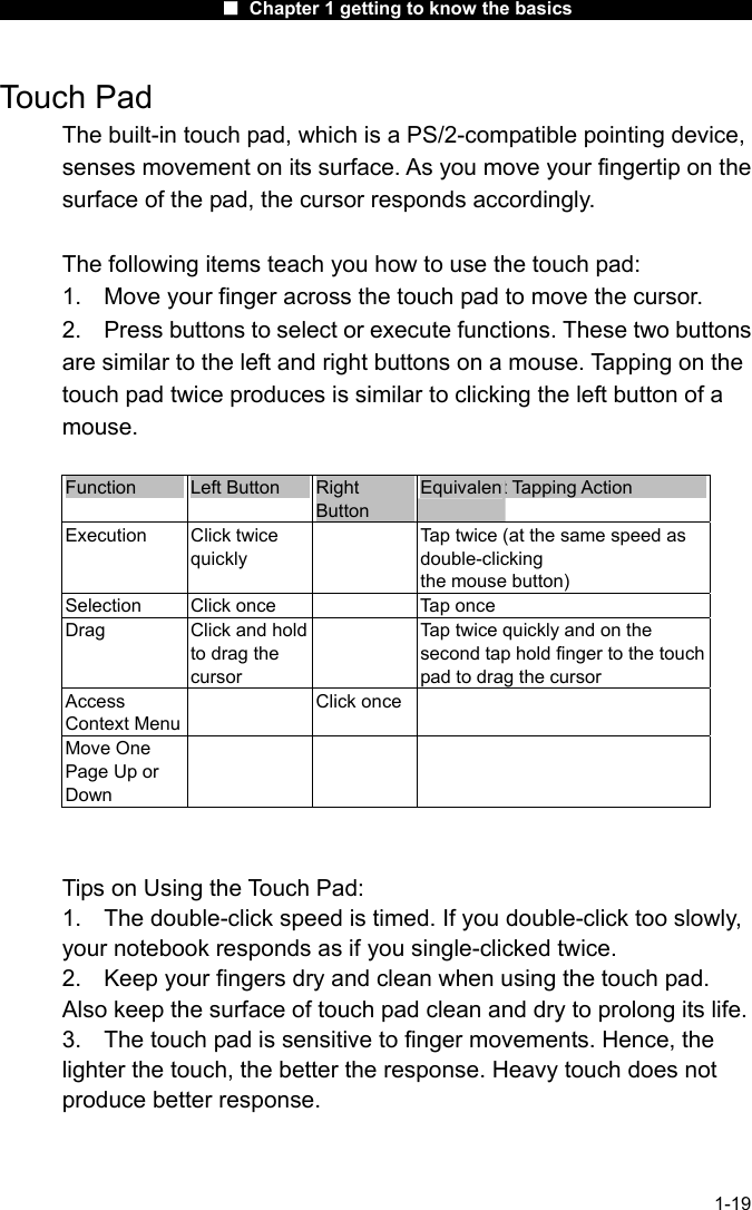                      ■ Chapter 1 getting to know the basics                      1-19 Touch Pad The built-in touch pad, which is a PS/2-compatible pointing device, senses movement on its surface. As you move your fingertip on the surface of the pad, the cursor responds accordingly.  The following items teach you how to use the touch pad: 1.  Move your finger across the touch pad to move the cursor. 2.  Press buttons to select or execute functions. These two buttons are similar to the left and right buttons on a mouse. Tapping on the touch pad twice produces is similar to clicking the left button of a mouse.  Function  Left Button  Right Button Equivalent Tapping Action Execution Click twice quickly   Tap twice (at the same speed as double-clicking the mouse button) Selection  Click once    Tap once Drag  Click and hold to drag the cursor   Tap twice quickly and on the second tap hold finger to the touch pad to drag the cursor Access Context Menu  Click once  Move One Page Up or Down      Tips on Using the Touch Pad: 1.  The double-click speed is timed. If you double-click too slowly, your notebook responds as if you single-clicked twice.   2.  Keep your fingers dry and clean when using the touch pad. Also keep the surface of touch pad clean and dry to prolong its life. 3.  The touch pad is sensitive to finger movements. Hence, the lighter the touch, the better the response. Heavy touch does not produce better response. 