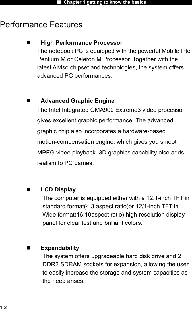                      ■ Chapter 1 getting to know the basics                      1-2 Performance Features    High Performance Processor The notebook PC is equipped with the powerful Mobile Intel Pentium M or Celeron M Processor. Together with the latest Alviso chipset and technologies, the system offers advanced PC performances.     Advanced Graphic Engine The Intel Integrated GMA900 Extreme3 video processor gives excellent graphic performance. The advanced graphic chip also incorporates a hardware-based motion-compensation engine, which gives you smooth MPEG video playback. 3D graphics capability also adds realism to PC games.     LCD Display The computer is equipped either with a 12.1-inch TFT in standard format(4:3 aspect ratio)or 12/1-inch TFT in Wide format(16:10aspect ratio) high-resolution display panel for clear test and brilliant colors.     Expandability The system offers upgradeable hard disk drive and 2 DDR2 SDRAM sockets for expansion, allowing the user to easily increase the storage and system capacities as the need arises.   