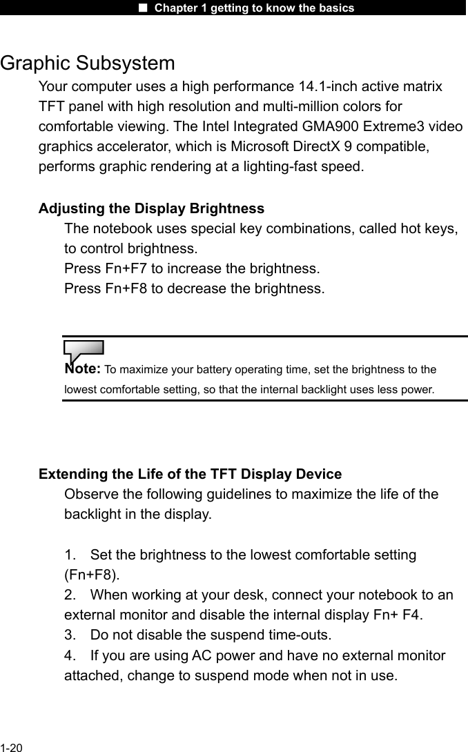                      ■ Chapter 1 getting to know the basics                      1-20 Graphic Subsystem Your computer uses a high performance 14.1-inch active matrix TFT panel with high resolution and multi-million colors for comfortable viewing. The Intel Integrated GMA900 Extreme3 video graphics accelerator, which is Microsoft DirectX 9 compatible, performs graphic rendering at a lighting-fast speed.  Adjusting the Display Brightness The notebook uses special key combinations, called hot keys, to control brightness. Press Fn+F7 to increase the brightness. Press Fn+F8 to decrease the brightness.   Note: To maximize your battery operating time, set the brightness to the lowest comfortable setting, so that the internal backlight uses less power.    Extending the Life of the TFT Display Device Observe the following guidelines to maximize the life of the backlight in the display.  1.  Set the brightness to the lowest comfortable setting (Fn+F8). 2.  When working at your desk, connect your notebook to an external monitor and disable the internal display Fn+ F4. 3.  Do not disable the suspend time-outs. 4.  If you are using AC power and have no external monitor attached, change to suspend mode when not in use.  