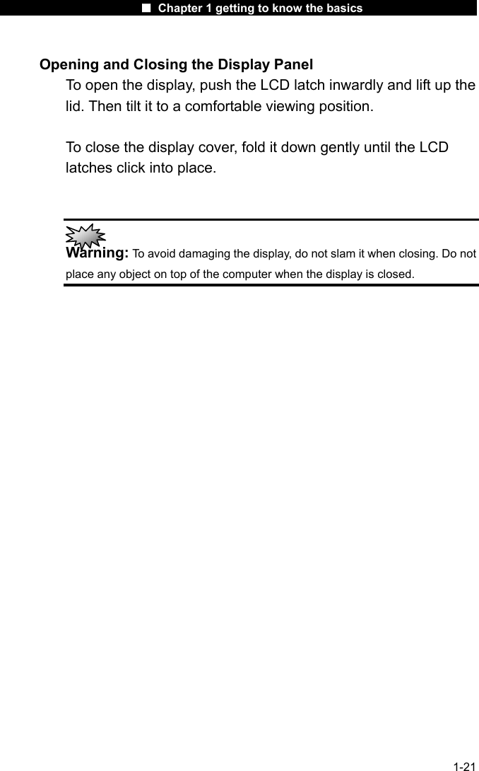                      ■ Chapter 1 getting to know the basics                      1-21 Opening and Closing the Display Panel To open the display, push the LCD latch inwardly and lift up the lid. Then tilt it to a comfortable viewing position.    To close the display cover, fold it down gently until the LCD latches click into place.    Warning: To avoid damaging the display, do not slam it when closing. Do not place any object on top of the computer when the display is closed.  