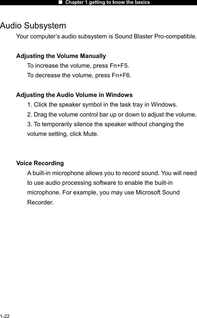                      ■ Chapter 1 getting to know the basics                      1-22 Audio Subsystem Your computer&rsquo;s audio subsystem is Sound Blaster Pro-compatible.    Adjusting the Volume Manually To increase the volume, press Fn+F5. To decrease the volume, press Fn+F6.  Adjusting the Audio Volume in Windows 1. Click the speaker symbol in the task tray in Windows. 2. Drag the volume control bar up or down to adjust the volume. 3. To temporarily silence the speaker without changing the volume setting, click Mute.   Voice Recording A built-in microphone allows you to record sound. You will need to use audio processing software to enable the built-in microphone. For example, you may use Microsoft Sound Recorder.    