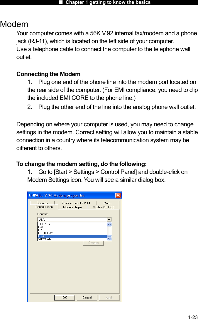                      ■ Chapter 1 getting to know the basics                      1-23 Modem Your computer comes with a 56K V.92 internal fax/modem and a phone jack (RJ-11), which is located on the left side of your computer.   Use a telephone cable to connect the computer to the telephone wall outlet.  Connecting the Modem 1.    Plug one end of the phone line into the modem port located on the rear side of the computer. (For EMI compliance, you need to clip the included EMI CORE to the phone line.) 2.  Plug the other end of the line into the analog phone wall outlet.  Depending on where your computer is used, you may need to change settings in the modem. Correct setting will allow you to maintain a stable connection in a country where its telecommunication system may be different to others.  To change the modem setting, do the following: 1.  Go to [Start > Settings > Control Panel] and double-click on Modem Settings icon. You will see a similar dialog box.    