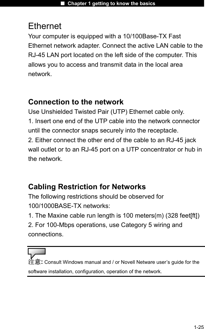                      ■ Chapter 1 getting to know the basics                      1-25 Ethernet Your computer is equipped with a 10/100Base-TX Fast Ethernet network adapter. Connect the active LAN cable to the RJ-45 LAN port located on the left side of the computer. This allows you to access and transmit data in the local area network.   Connection to the network Use Unshielded Twisted Pair (UTP) Ethernet cable only. 1. Insert one end of the UTP cable into the network connector until the connector snaps securely into the receptacle. 2. Either connect the other end of the cable to an RJ-45 jack wall outlet or to an RJ-45 port on a UTP concentrator or hub in the network.   Cabling Restriction for Networks The following restrictions should be observed for 100/1000BASE-TX networks: 1. The Maxine cable run length is 100 meters(m) (328 feet[ft]) 2. For 100-Mbps operations, use Category 5 wiring and connections.  注意: Consult Windows manual and / or Novell Netware user&rsquo;s guide for the software installation, configuration, operation of the network.   