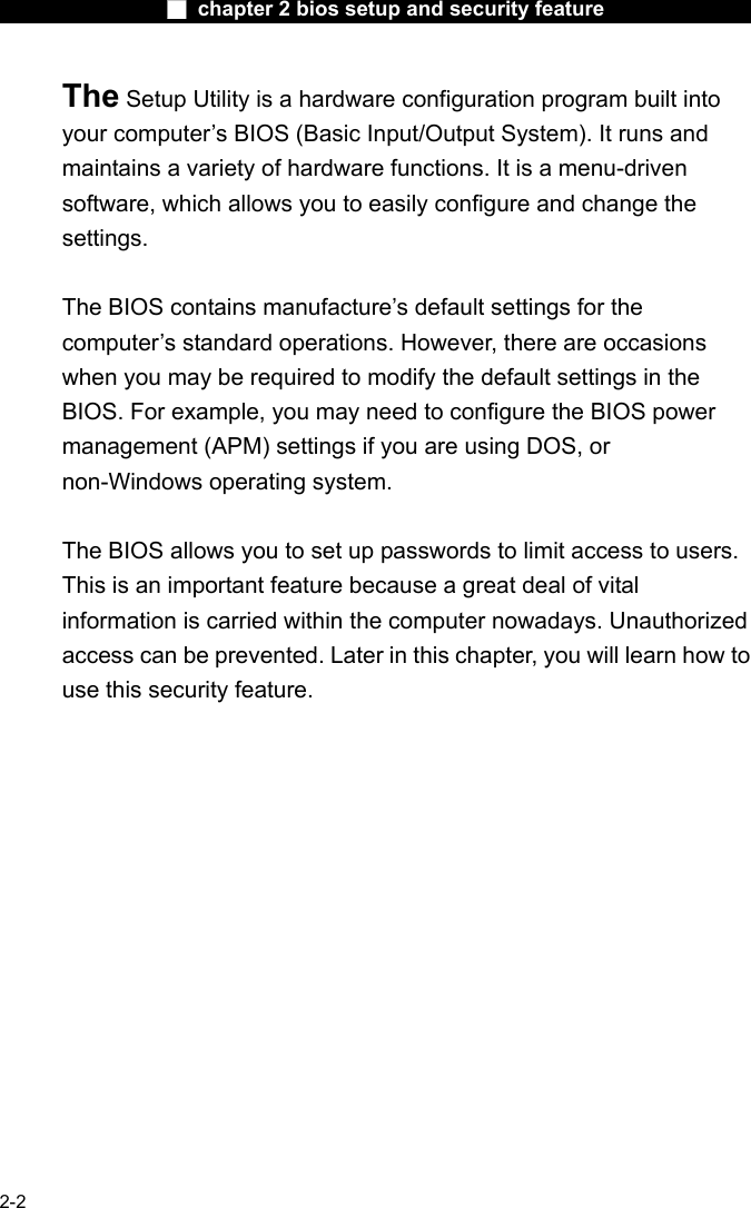                 ■ chapter 2 bios setup and security feature                2-2 The Setup Utility is a hardware configuration program built into your computer&rsquo;s BIOS (Basic Input/Output System). It runs and maintains a variety of hardware functions. It is a menu-driven software, which allows you to easily configure and change the settings.  The BIOS contains manufacture&rsquo;s default settings for the computer&rsquo;s standard operations. However, there are occasions when you may be required to modify the default settings in the BIOS. For example, you may need to configure the BIOS power management (APM) settings if you are using DOS, or non-Windows operating system.  The BIOS allows you to set up passwords to limit access to users. This is an important feature because a great deal of vital information is carried within the computer nowadays. Unauthorized access can be prevented. Later in this chapter, you will learn how to use this security feature.  