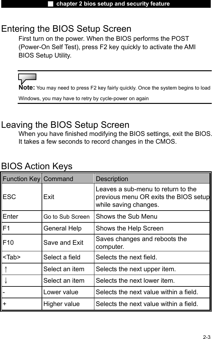                 ■ chapter 2 bios setup and security feature                2-3 Entering the BIOS Setup Screen First turn on the power. When the BIOS performs the POST (Power-On Self Test), press F2 key quickly to activate the AMI BIOS Setup Utility.   Note: You may need to press F2 key fairly quickly. Once the system begins to load Windows, you may have to retry by cycle-power on again   Leaving the BIOS Setup Screen When you have finished modifying the BIOS settings, exit the BIOS. It takes a few seconds to record changes in the CMOS.   BIOS Action Keys Function Key  Command  Description ESC Exit Leaves a sub-menu to return to the previous menu OR exits the BIOS setupwhile saving changes. Enter  Go to Sub Screen Shows the Sub Menu F1  General Help  Shows the Help Screen   F10  Save and Exit  Saves changes and reboots the computer. <Tab>  Select a field  Selects the next field. &uarr; Select an item  Selects the next upper item. &darr; Select an item  Selects the next lower item. -  Lower value  Selects the next value within a field. +  Higher value  Selects the next value within a field. 