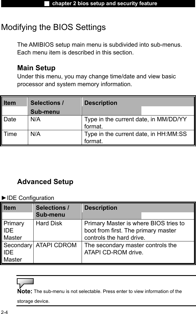                 ■ chapter 2 bios setup and security feature                2-4 Modifying the BIOS Settings  The AMIBIOS setup main menu is subdivided into sub-menus.   Each menu item is described in this section.  Main Setup Under this menu, you may change time/date and view basic processor and system memory information.  Item  Selections / Sub-menu Description Date  N/A  Type in the current date, in MM/DD/YY format.   Time  N/A  Type in the current date, in HH:MM:SS format.     Advanced Setup  ►IDE Configuration Item  Selections / Sub-menu Description Primary IDE Master  Hard Disk  Primary Master is where BIOS tries to boot from first. The primary master controls the hard drive. Secondary IDE Master  ATAPI CDROM The secondary master controls the ATAPI CD-ROM drive.   Note: The sub-menu is not selectable. Press enter to view information of the storage device. 