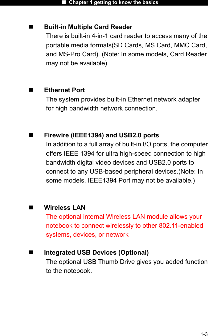                      ■ Chapter 1 getting to know the basics                      1-3   Built-in Multiple Card Reader There is built-in 4-in-1 card reader to access many of the portable media formats(SD Cards, MS Card, MMC Card, and MS-Pro Card). (Note: In some models, Card Reader may not be available)     Ethernet Port The system provides built-in Ethernet network adapter for high bandwidth network connection.     Firewire (IEEE1394) and USB2.0 ports In addition to a full array of built-in I/O ports, the computer offers IEEE 1394 for ultra high-speed connection to high bandwidth digital video devices and USB2.0 ports to connect to any USB-based peripheral devices.(Note: In some models, IEEE1394 Port may not be available.)     Wireless LAN The optional internal Wireless LAN module allows your notebook to connect wirelessly to other 802.11-enabled systems, devices, or network    Integrated USB Devices (Optional) The optional USB Thumb Drive gives you added function to the notebook.   