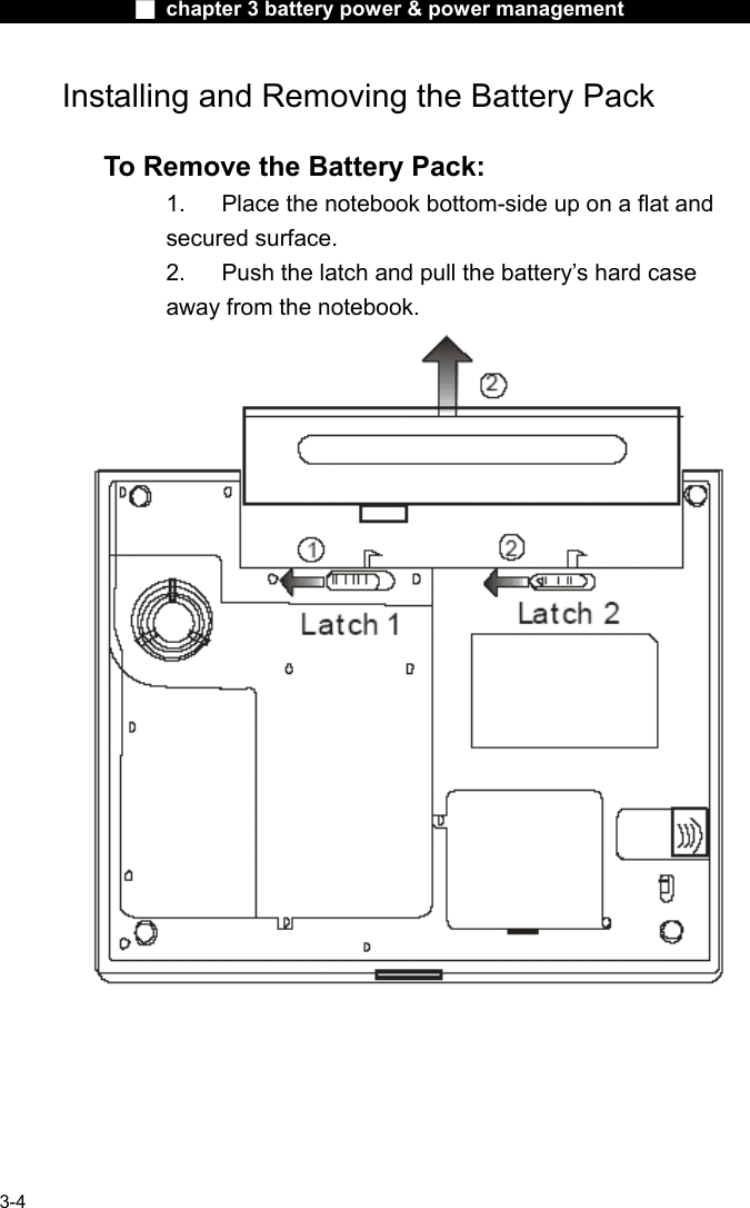              ■ chapter 3 battery power &amp; power management               3-4 Installing and Removing the Battery Pack  To Remove the Battery Pack: 1.  Place the notebook bottom-side up on a flat and secured surface. 2.  Push the latch and pull the battery&rsquo;s hard case away from the notebook.     