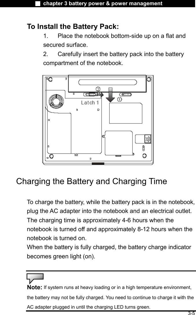              ■ chapter 3 battery power &amp; power management               3-5 To Install the Battery Pack: 1.  Place the notebook bottom-side up on a flat and secured surface. 2.    Carefully insert the battery pack into the battery compartment of the notebook.  Charging the Battery and Charging Time  To charge the battery, while the battery pack is in the notebook, plug the AC adapter into the notebook and an electrical outlet. The charging time is approximately 4-6 hours when the notebook is turned off and approximately 8-12 hours when the notebook is turned on. When the battery is fully charged, the battery charge indicator becomes green light (on).   Note: If system runs at heavy loading or in a high temperature environment, the battery may not be fully charged. You need to continue to charge it with the AC adapter plugged in until the charging LED turns green. 