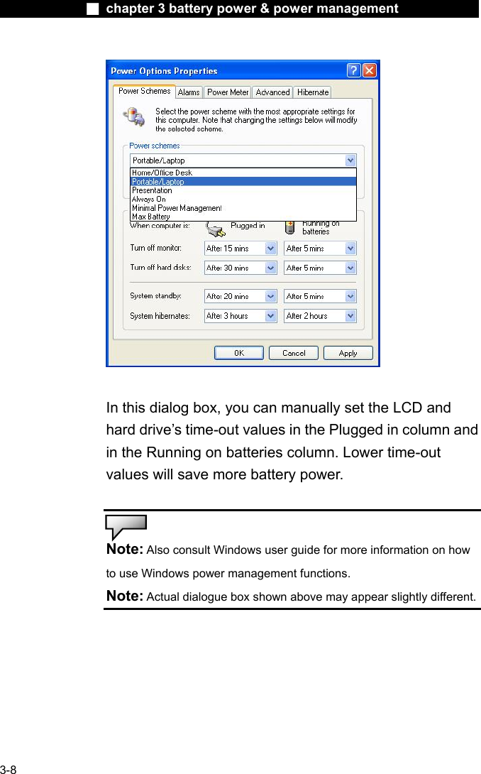              ■ chapter 3 battery power &amp; power management               3-8   In this dialog box, you can manually set the LCD and hard drive&rsquo;s time-out values in the Plugged in column and in the Running on batteries column. Lower time-out values will save more battery power.   Note: Also consult Windows user guide for more information on how to use Windows power management functions. Note: Actual dialogue box shown above may appear slightly different.   
