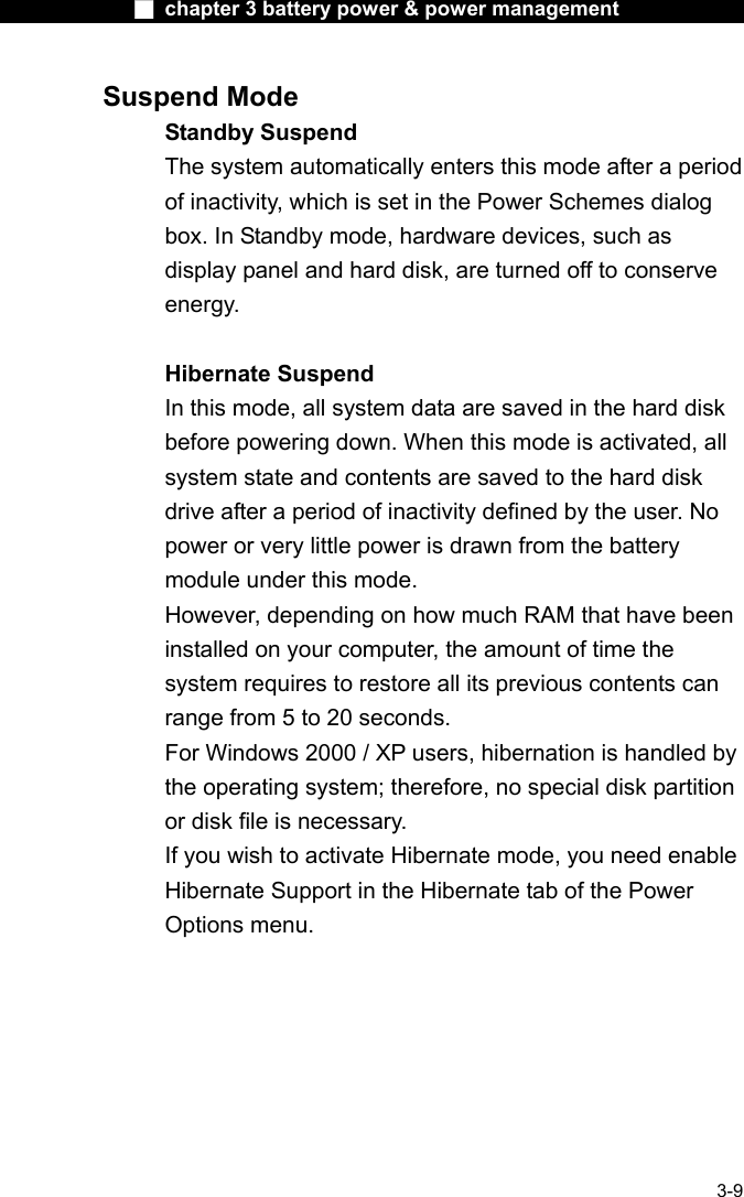              ■ chapter 3 battery power &amp; power management               3-9 Suspend Mode Standby Suspend The system automatically enters this mode after a period of inactivity, which is set in the Power Schemes dialog box. In Standby mode, hardware devices, such as display panel and hard disk, are turned off to conserve energy.  Hibernate Suspend In this mode, all system data are saved in the hard disk before powering down. When this mode is activated, all system state and contents are saved to the hard disk drive after a period of inactivity defined by the user. No power or very little power is drawn from the battery module under this mode. However, depending on how much RAM that have been installed on your computer, the amount of time the system requires to restore all its previous contents can range from 5 to 20 seconds. For Windows 2000 / XP users, hibernation is handled by the operating system; therefore, no special disk partition or disk file is necessary. If you wish to activate Hibernate mode, you need enable Hibernate Support in the Hibernate tab of the Power Options menu. 