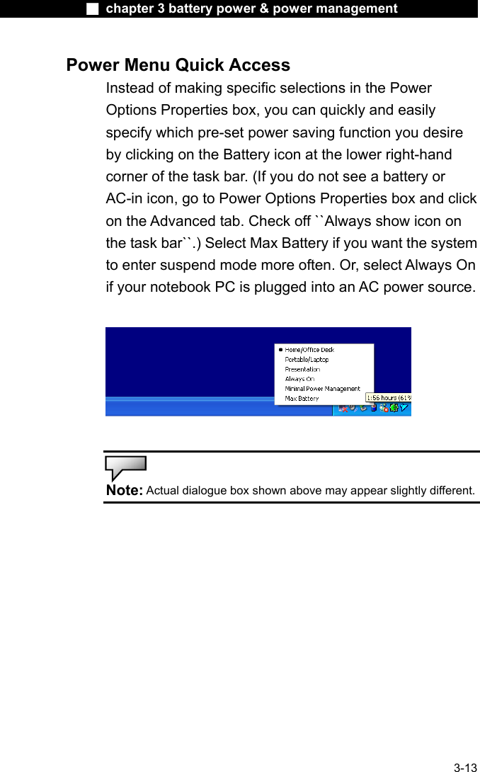              ■ chapter 3 battery power &amp; power management               3-13 Power Menu Quick Access Instead of making specific selections in the Power Options Properties box, you can quickly and easily specify which pre-set power saving function you desire by clicking on the Battery icon at the lower right-hand corner of the task bar. (If you do not see a battery or AC-in icon, go to Power Options Properties box and click on the Advanced tab. Check off ``Always show icon on the task bar``.) Select Max Battery if you want the system to enter suspend mode more often. Or, select Always On if your notebook PC is plugged into an AC power source.     Note: Actual dialogue box shown above may appear slightly different.    
